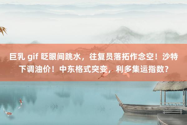 巨乳 gif 眨眼间跳水，往复员落拓作念空！沙特下调油价！中东格式突变，利多集运指数？