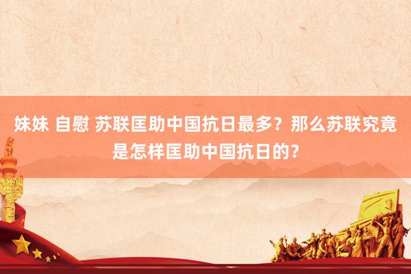 妹妹 自慰 苏联匡助中国抗日最多？那么苏联究竟是怎样匡助中国抗日的？
