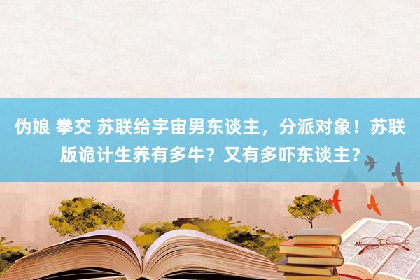 伪娘 拳交 苏联给宇宙男东谈主，分派对象！苏联版诡计生养有多牛？又有多吓东谈主？