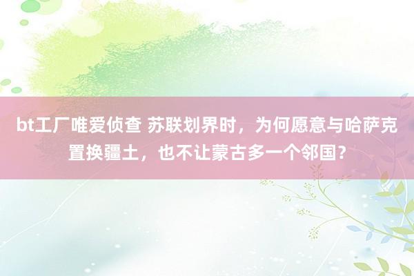 bt工厂唯爱侦查 苏联划界时，为何愿意与哈萨克置换疆土，也不让蒙古多一个邻国？