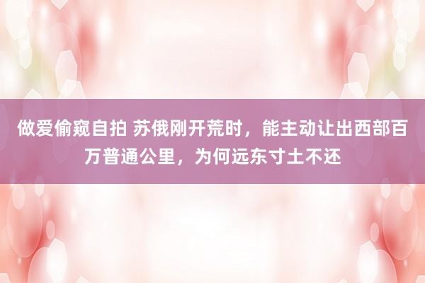 做爱偷窥自拍 苏俄刚开荒时，能主动让出西部百万普通公里，为何远东寸土不还