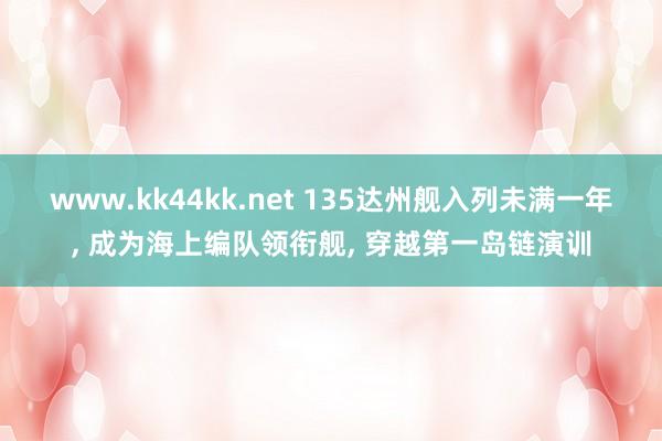 www.kk44kk.net 135达州舰入列未满一年， 成为海上编队领衔舰， 穿越第一岛链演训
