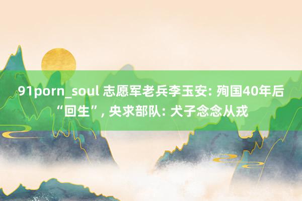 91porn_soul 志愿军老兵李玉安: 殉国40年后“回生”， 央求部队: 犬子念念从戎