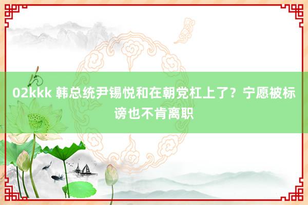 02kkk 韩总统尹锡悦和在朝党杠上了？宁愿被标谤也不肯离职