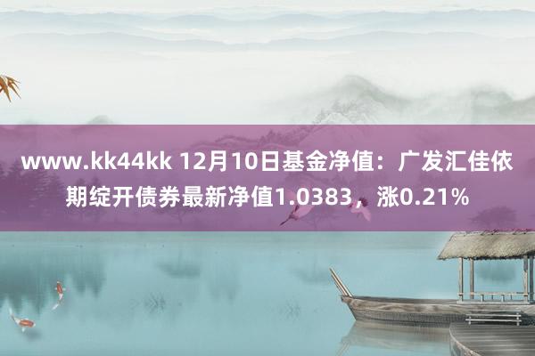 www.kk44kk 12月10日基金净值：广发汇佳依期绽开债券最新净值1.0383，涨0.21%