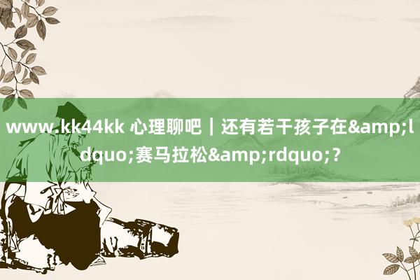 www.kk44kk 心理聊吧｜还有若干孩子在&ldquo;赛马拉松&rdquo;？