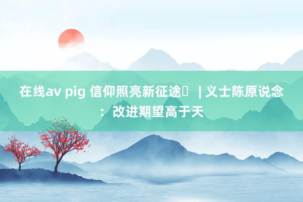 在线av pig 信仰照亮新征途㊼ | 义士陈原说念：改进期望高于天