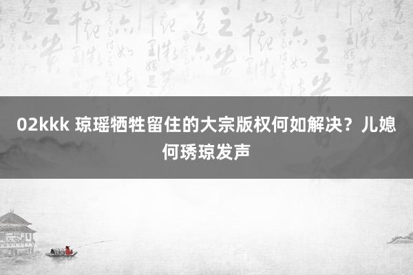 02kkk 琼瑶牺牲留住的大宗版权何如解决？儿媳何琇琼发声