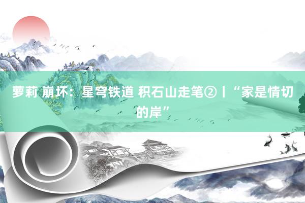 萝莉 崩坏：星穹铁道 积石山走笔②丨“家是情切的岸”