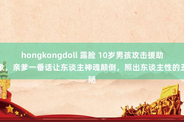 hongkongdoll 露脸 10岁男孩攻击援助对象，亲爹一番话让东谈主神魂颠倒，照出东谈主性的丑陋