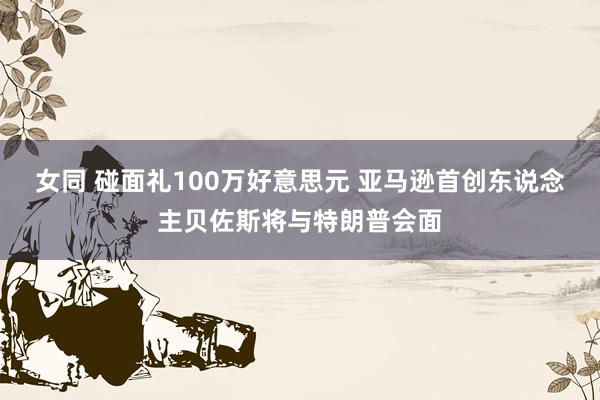 女同 碰面礼100万好意思元 亚马逊首创东说念主贝佐斯将与特朗普会面