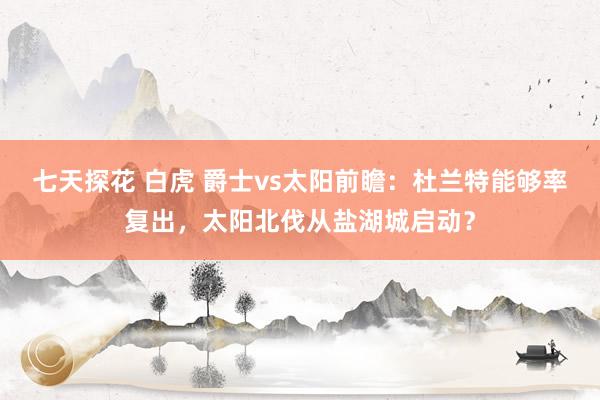 七天探花 白虎 爵士vs太阳前瞻：杜兰特能够率复出，太阳北伐从盐湖城启动？