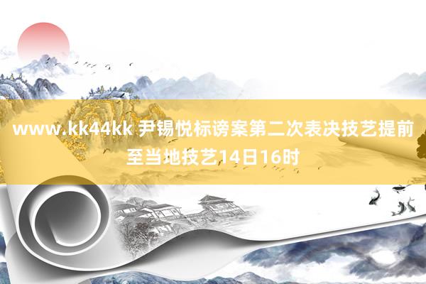 www.kk44kk 尹锡悦标谤案第二次表决技艺提前至当地技艺14日16时