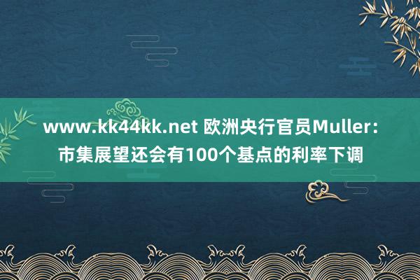 www.kk44kk.net 欧洲央行官员Muller：市集展望还会有100个基点的利率下调