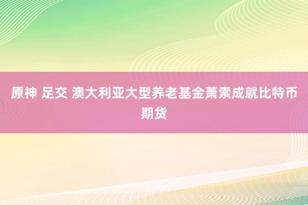原神 足交 澳大利亚大型养老基金萧索成就比特币期货