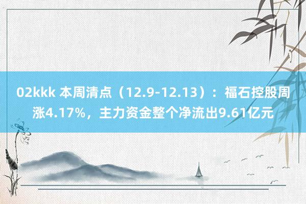 02kkk 本周清点（12.9-12.13）：福石控股周涨4.17%，主力资金整个净流出9.61亿元