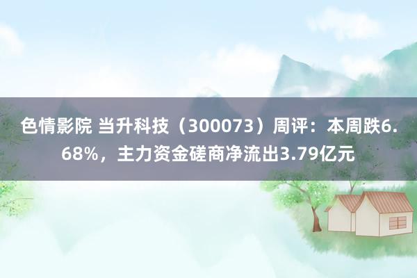 色情影院 当升科技（300073）周评：本周跌6.68%，主力资金磋商净流出3.79亿元