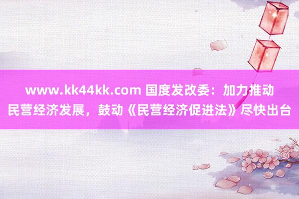 www.kk44kk.com 国度发改委：加力推动民营经济发展，鼓动《民营经济促进法》尽快出台