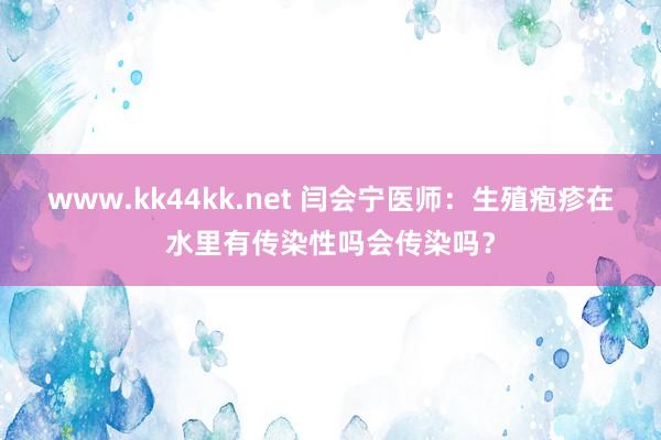 www.kk44kk.net 闫会宁医师：生殖疱疹在水里有传染性吗会传染吗？