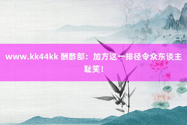 www.kk44kk 酬酢部：加方这一排径令众东谈主耻笑！