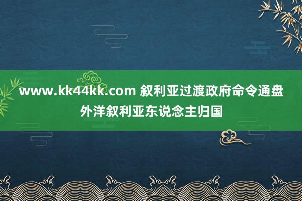 www.kk44kk.com 叙利亚过渡政府命令通盘外洋叙利亚东说念主归国