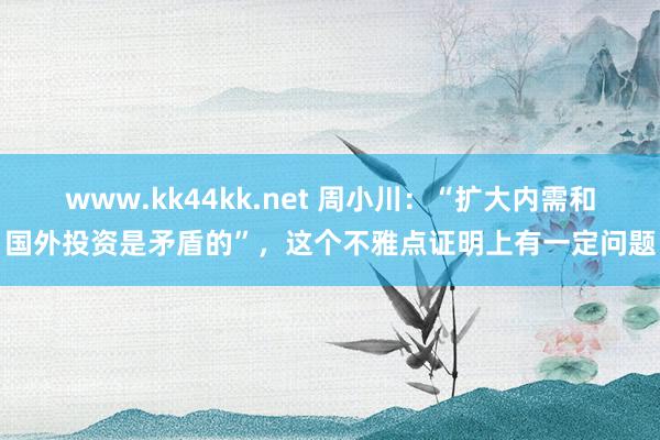 www.kk44kk.net 周小川：“扩大内需和国外投资是矛盾的”，这个不雅点证明上有一定问题