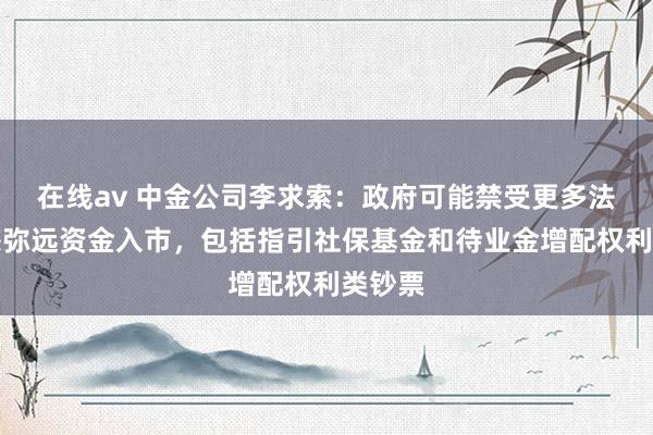 在线av 中金公司李求索：政府可能禁受更多法子眩惑弥远资金入市，包括指引社保基金和待业金增配权利类钞票