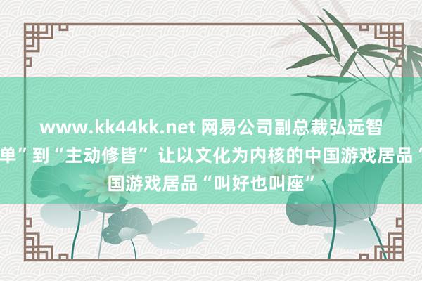 www.kk44kk.net 网易公司副总裁弘远智：从“被迫接单”到“主动修皆” 让以文化为内核的中国游戏居品“叫好也叫座”