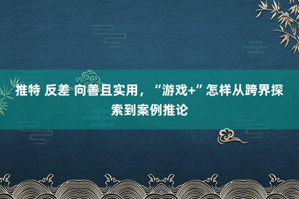 推特 反差 向善且实用，“游戏+”怎样从跨界探索到案例推论