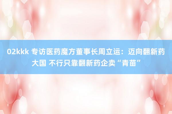 02kkk 专访医药魔方董事长周立运：迈向翻新药大国 不行只靠翻新药企卖“青苗”