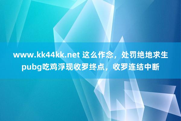 www.kk44kk.net 这么作念，处罚绝地求生pubg吃鸡浮现收罗终点，收罗连结中断