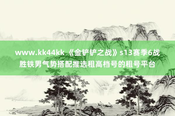 www.kk44kk 《金铲铲之战》s13赛季6战胜铁男气势搭配推选租高档号的租号平台