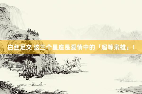 白丝足交 这三个星座是爱情中的「超等枭雄」！