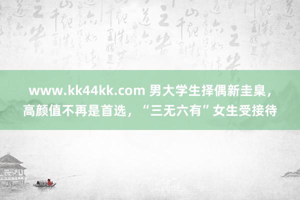 www.kk44kk.com 男大学生择偶新圭臬，高颜值不再是首选，“三无六有”女生受接待