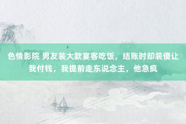 色情影院 男友装大款宴客吃饭，结账时却装傻让我付钱，我提前走东说念主，他急疯