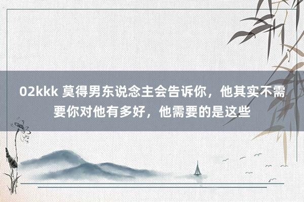 02kkk 莫得男东说念主会告诉你，他其实不需要你对他有多好，他需要的是这些