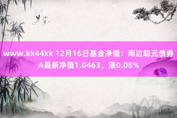 www.kk44kk 12月16日基金净值：南边聪元债券A最新净值1.0463，涨0.08%