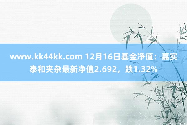 www.kk44kk.com 12月16日基金净值：嘉实泰和夹杂最新净值2.692，跌1.32%