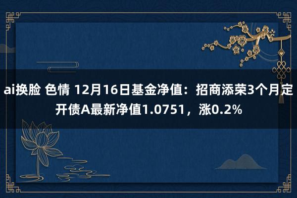 ai换脸 色情 12月16日基金净值：招商添荣3个月定开债A最新净值1.0751，涨0.2%