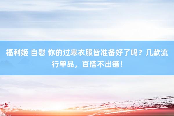 福利姬 自慰 你的过寒衣服皆准备好了吗？几款流行单品，百搭不出错！