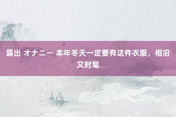 露出 オナニー 本年冬天一定要有这件衣服，相沿又时髦