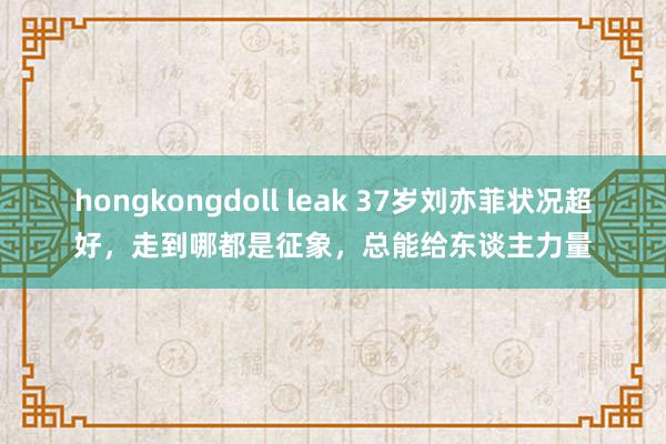 hongkongdoll leak 37岁刘亦菲状况超好，走到哪都是征象，总能给东谈主力量