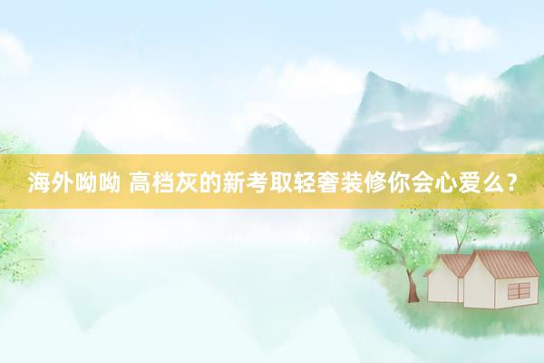 海外呦呦 高档灰的新考取轻奢装修你会心爱么？