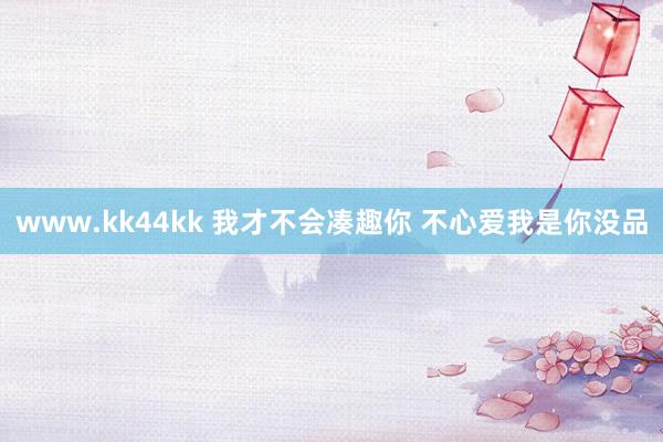www.kk44kk 我才不会凑趣你 不心爱我是你没品