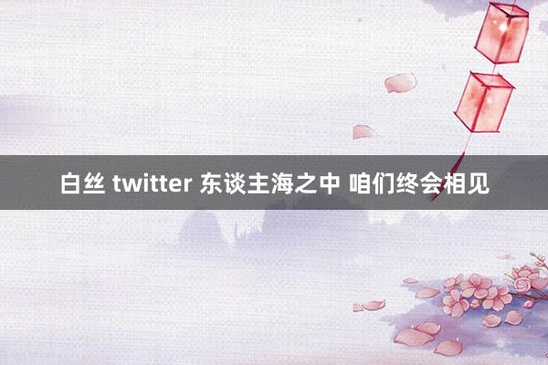 白丝 twitter 东谈主海之中 咱们终会相见