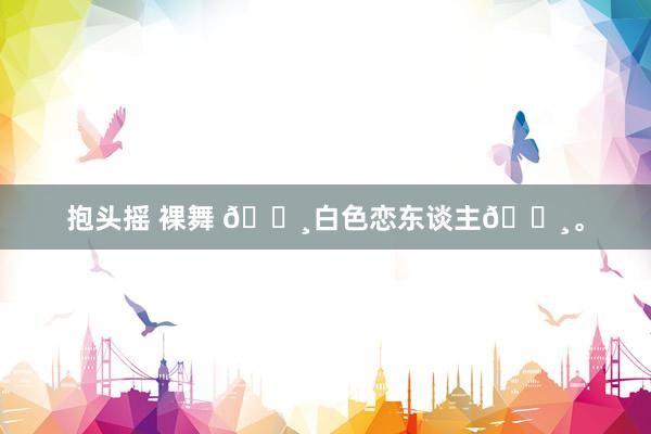 抱头摇 裸舞 🌸白色恋东谈主🌸。