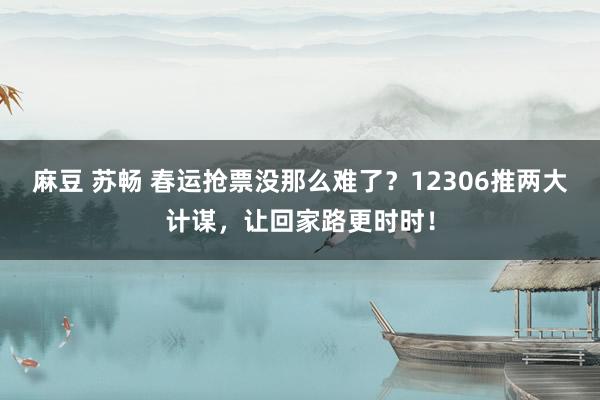 麻豆 苏畅 春运抢票没那么难了？12306推两大计谋，让回家路更时时！