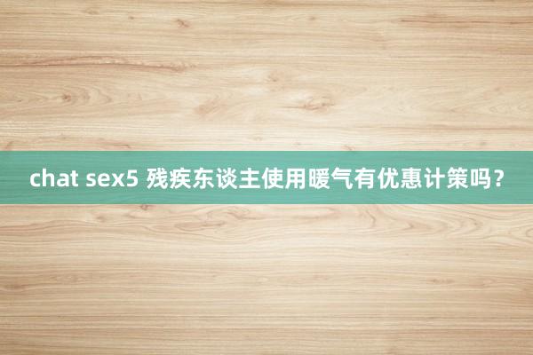 chat sex5 残疾东谈主使用暖气有优惠计策吗？