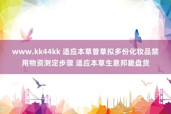 www.kk44kk 适应本草曾草拟多份化妆品禁用物资测定步骤 适应本草生意邦畿盘货