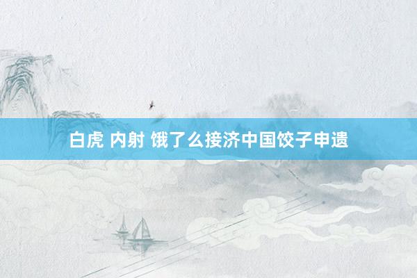 白虎 内射 饿了么接济中国饺子申遗